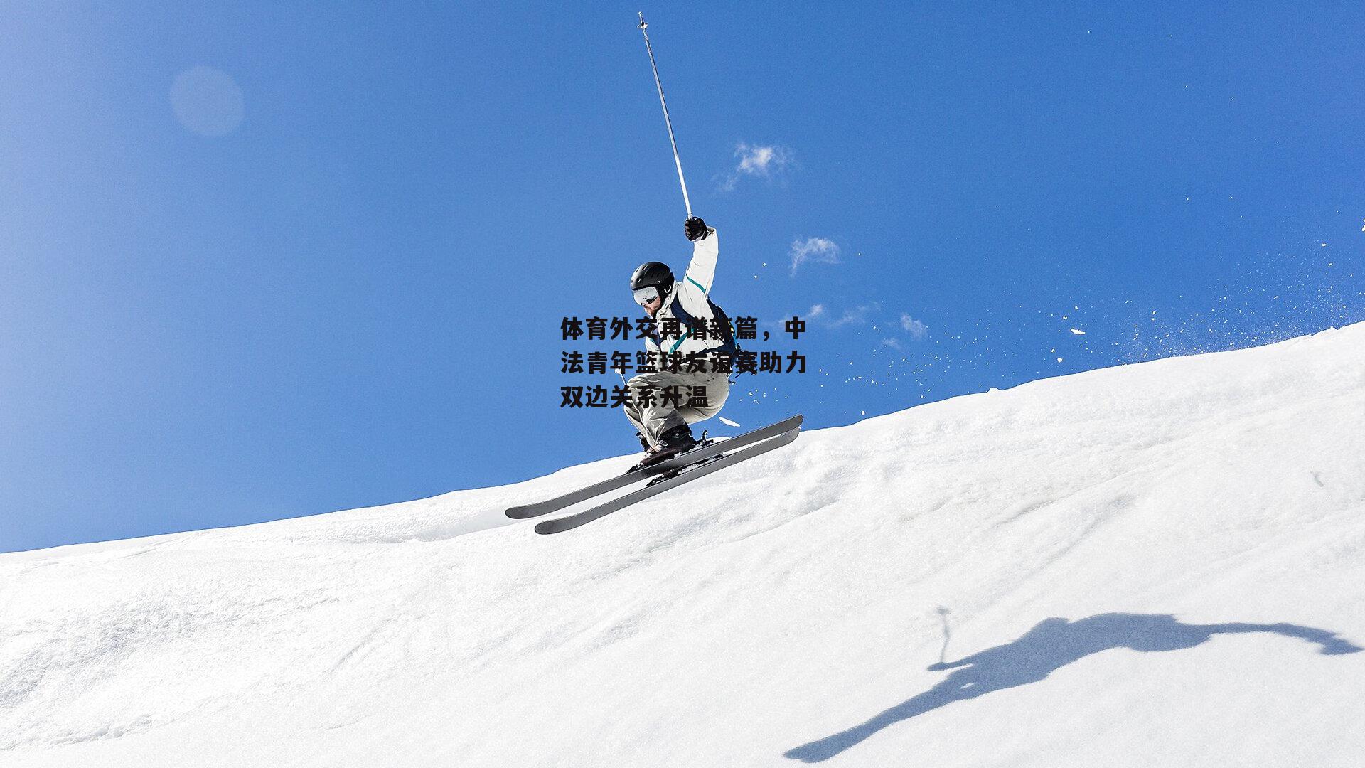 体育外交再谱新篇,中法青年篮球友谊赛助力双边关系升温